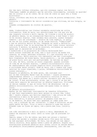 dor das mais ínfimas vibrações, que ele consegue captar com facili-
*Fabriquei também um pêndulo que me satisfaz inteiramente, juntando as qualida-
des do cristal e as do cobre. Em um cone de cobre ao qual dou a forma
microvibra-
tória, introduzo uma bola de cristal de rocha de pureza excepcional. Esse
pêndulo
tornou-se o instrumento de vários curandeiros que utilizam, em sua terapia, as
qua-
lidades incomparáveis do cristal de quartzo.
48
dade, traduzindo-as com clareza raramente encontrada em outros
instrumentos. Além do mais, sua sensibilidade faz com que ele dê
uma resposta correia e muito rápida. Se tiverem a sorte de possuir
um pêndulo desse, ou se conseguirem fabricá-lo, é bom fazer o tes-
te do relógio digital. Como veremos mais adiante, usamos frequen-
temente — por má informação — objetos de toda espécie, os quais,
em vez de nos trazer energia, ou de serem neutros, "vampirizam"
a que se encontra dentro de nós, chegando às vezes a devorá-la. Ora,
como a própria vida já se encarrega de tirar todos nossos recursos
naturais, é melhor, na medida do possível, evitarmos as oportuni-
dades que só agravariam os problemas.
O modernismo e os progressos da ciência melhoraram bas-
tante nossas condições de vida, mas a face oculta da moeda nos
reserva, às vezes, péssimas surpresas. É o que acontece com o re-
lógio digital. Muito preciso, ele representa uma das ilustrações
mais flagrantes de nossa época. Seria perfeito... se não pagássemos
um preço muito alto por sua pontualidade. As batidas do quar-
tzo são, de fato, nocivas ao nosso organismo. Quando colocado
cm cima de um relógio digital, o pêndulo microvibratório assu-
me imediatamente uma rotação negativa muito elucidativa quanto
à nocividade desse relógio. Além do mais, nós o usamos num lugar
sensível do nosso organismo, o pulso, verdadeira encruzilhada de
nossas energias...
Enquanto os pêndulos, de modo geral, não costumam rea-
gir às más vibrações desse tipo de relógio — alguns permanecem
completamente imóveis —, o microvibratório continua se mani-
festando, até mesmo se o objeto estiver recoberto por uma folha
de jornal. É bom assinalarmos, aliás, que o jornal é um dos mé-
todos mais seguros de neutralizar os objetos negativos. Utilizado
cm várias camadas (o que se torna fácil de determinar com um
pêndulo microvibratório), ele acaba com quase todos os obstá-
culos.
Um pêndulo microvibratório
Apesar de ter fabricado instrumentos de tamanhos diferentes,
os que faço regularmente para meus amigos ou alunos têm, todos
dês — exceto alguns, por motivos especiais — uma altura de três
centímetros e meio ou de quatro centímetros e meio.
Para fabricá-lo, é preciso possuir um pequeno eixo bem fi-
no de madeira. Um galho bem reto apanhado no campo pode ser-
vir, com a condição de ser inflexível. O ideal é encontrar um pe-
queno galho de buxo. Tirar a casca e apontá-lo numa das extre-
midades como se fosse um lápis, com a ponta bem fina. Cortá-lo
49
com três centímetros e meio ou quatro e meio, dependendo do
número de espirais de cobre (sete ou nove) que se pretende co-
locar.
Depois, pegar o fio de cobre, que deve ser grosso o bastan-
te para não perder a rigidez, porém muito fino para ser molda-
do sem qualquer dificuldade. De fato, sua secção só tem impor-
tância relativa. Atua apenas sobre o peso do pêndulo. Alguns ra-
diestesistas preferem pêndulos mais leves; outros se sentem melhor
com pêndulos relativamente pesados. Pessoalmente, isso não tem
 