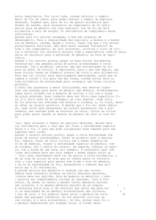 muita importância. Por outro lado, convém calcular o compri-
mento do fio de cobre, para poder efetuar o número de espirais
desejado. Digamos que, para um fio de quatro milímetros qua-
drados de secção, será necessário um comprimento de 65 centí-
metros para um pêndulo com nove espirais. Com um fio de dois
milímetros e meio de secção, 50 centímetros de comprimento serão
suficientes.
Quando este fio estiver encapado, é bom não esquecer de
desencapá-lo. Para a regularidade das espirais, a beleza e a harmo-
nia do pêndulo, convém, desde o início, fazer com que o fio esteja
perfeitamente retilíneo. Não deve haver nenhuma "saliência" em
todo o seu comprimento. Se isso acontecer, corre-se o risco de vol-
tar a encontrar tal saliência durante toda a experiência; além do mais,
seria um obstáculo para a perfeição do pêndulo, na hora do equi-
líbrio.
Quando o fio estiver pronto, pegar as duas únicas ferramentas
necessárias: uma pequena pinça de pontas arredondadas e outra
achatada. Com a primeira, retorcer uma das extremidades do fio
para se obter um círculo. É importante, para o que vem depois, que
esse círculo tenha um diâmetro interno de cinco a seis milímetros.
Para que tal círculo seja absolutamente bem-acabado, assim que se
começa a torcer o fio para lhe dar forma, convém cortar dois ou
três milímetros da extremidade para conseguir uma forma circular
perfeita.
O resto não apresenta a menor dificuldade, mas deve-se traba-
lhar com atenção para obter um pêndulo sem defeito. Primeiramente,
tomar muito cuidado com a maneira de enrolar o fio com a ajuda
da pinça achatada. Esse trabalho deve ser feito numa superfície li-
sa. É o único modo de se conseguir um cone regular. Cada volta
do fio precisa ser efetuada com minúcia e firmeza, e, no final, deve-
se obter um caracol perfeito. À medida que o fio vai sendo dobra-
do, cada volta deve permanecer em contato permanente com a pre-
cedente, mas nenhuma pode se enroscar na outra. Contar as voltas
para poder parar quando se deseja um pêndulo de sete ou nove es-
50
—ais. Após alcançar o número de espirais desejado, deixar mais
iço centímetros para o laço que vai fixar a extremidade superior
»eixo e o fio. O laço não pode ultrapassar esse tamanho para não
rapalhar mais tarde.
Quando o caracol estiver pronto, pegar a outra extremidade com
pinça de pontas arredondadas. Fazer um primeiro anel e amarrar
fio. Depois, fazer um outro círculo com o mesmo diâmetro do
10 do de madeira. Trazer a extremidade superior do pêndulo, com
do cuidado, até o centro do caracol. Em seguida, afastar as espi-
is, com a ajuda de uma faca, por exemplo. É necessário agir com
^rema delicadeza para que haja sempre o mesmo espaço entre as
' 'ais: esse afastamento deve ter de quatro a cinco milímetros, o
dá um cone da altura do eixo que se insere agora no conjunto.
rtar o laço superior para manter bem firme o eixo do pêndulo,
r um nó na extremidade do fio, deixando-se o tamanho que qui-
entre dez e 30 centímetros.
A grande maioria dos pêndulos é vendida com uma corren-
2mbora esse acessório produza um efeito bastante marcante,
—rrente deve ser abolida. Seja de madeira ou metálico, o pên-
> precisa ser completamente isolado do operador. Isso é fun-
lental. Eu mesmo já testei e mandei testar pêndulos munidos
uma corrente, e os mesmos pêndulos munidos de um simples |
A diferença entre eles é tão sensível que seria uma pena es- i
ir as qualidades de um pêndulo acrescentando uma corrente, t
i ela de ouro. O fio poderia fazer girar o pêndulo em volta |H
mesmo sem qualquer coerência. Se for possível utilizar um
iem torsão, é o mais aconselhável. Se não, molhar esse fio e
o pêndulo dependurado por algumas horas. A torsão desa-
 