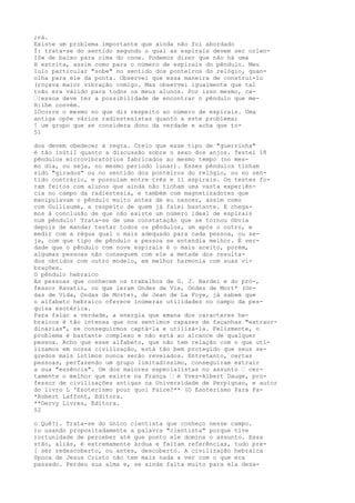 ;rá.
Existe um problema importante que ainda não foi abordado
Í: trata-se do sentido segundo o qual as espirais devem ser orien-
IS« de baixo para cima do cone. Podemos dizer que não há uma
H estrita, assim como para o número de espirais do pêndulo. Meu
lulo particular "sobe" no sentido dos ponteiros do relógio, quan-
olha para ele da ponta. Observei que essa maneira de construí-lo
(roçava maior vibração comigo. Mas observei igualmente que tal
toão era válido para todos os meus alunos. Por isso mesmo, ca-
—|essoa deve ter a possibilidade de encontrar o pêndulo que me-
H|lhe convém.
lOcorre o mesmo no que diz respeito ao número de espirais. Uma
antiga opõe vários radiestesistas quanto a este problema;
! um grupo que se considera dono da verdade e acha que to-
51
dos devem obedecer à regra. Creio que esse tipo de "guerrinha"
é tão inútil quanto a discussão sobre o sexo dos anjos. Testei 18
pêndulos microvibratórios fabricados ao mesmo tempo (no mes-
mo dia, ou seja, no mesmo período lunar). Esses pêndulos tinham
sido "girados" ou no sentido dos ponteiros do relógio, ou no sen-
tido contrário, e possuíam entre três e 11 espirais. Os testes fo-
ram feitos com alunos que ainda não tinham uma vasta experiên-
cia no campo da radiestesia, e também com magnetizadores que
manipulavam o pêndulo muito antes de eu nascer, assim como
com Guiliaume, a respeito de quem já falei bastante. E chega-
mos à conclusão de que não existe um número ideal de espirais
num pêndulo! Trata-se de uma constatação que se tornou óbvia
depois de mandar testar todos os pêndulos, um após o outro, e
medir com a régua qual o mais adequado para cada pessoa, ou se-
ja, com que tipo de pêndulo a pessoa se entendia melhor. É ver-
dade que o pêndulo com nove espirais é o mais aceito, porém,
algumas pessoas não conseguem com ele a metade dos resulta-
dos obtidos com outro modelo, em melhor harmonia com suas vi-
brações.
O pêndulo hebraico
As pessoas que conhecem os trabalhos de G. J. Bardei e do pró-,
fessor Ravatin, ou que leram Ondes de Vie, Ondes de Mort* (On-
das de Vida, Ondas de Morte), de Jean de La Foye, já sabem que
o alfabeto hebraico oferece inúmeras utilidades no campo da pes-
quisa esotérica.
Para falar a verdade, a energia que emana dos caracteres he-
braicos é tão intensa que nos sentimos capazes de façanhas "extraor-
dinárias", se conseguirmos captá-la e utilizá-la. Felizmente, o
problema é bastante complexo e não está ao alcance de qualquer
pessoa. Acho que esse alfabeto, que não tem relação com o que uti-
lizamos em nossa civilização, está tão bem protegido que seus se-
gredos mais íntimos nunca serão revelados. Entretanto, certas
pessoas, perfazendo um grupo limitadíssimo, conseguiram extrair
a sua "essência". Um dos maiores especialistas no assunto — cer-
tamente o melhor que existe na França — é Yves-Albert Dauge, pro-
fessor de civilizações antigas na Universidade de Perpignan, e autor
do livro L 'Esoterismo pour quoi Faire?** (O Esoterismo Para Fa-
*Robert Laffont, Editora.
**Dervy Livres, Editora.
52
o Quê?). Trata-se do único cientista que conheço nesse campo.
)u usando propositadamente a palavra "cientista" porque tive
)ortunidade de perceber até que ponto ele domina o assunto. Essa
stão, aliás, é extremamente árdua e faltam referências, tudo pre-
[ ser redescoberto, ou antes, descoberto. A civilização hebraica
Spoca de Jesus Cristo não tem mais nada a ver com o que era
passado. Perdeu sua alma e, se ainda falta muito para ela desa-
 