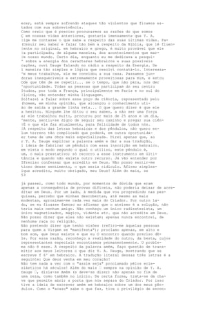 ecer, está sempre sofrendo ataques tão violentos que ficamos es-
tados com sua sobrevivência.
Como creio que é preciso procurarmos as razões do que somos
Ç em nossas vidas anteriores, gostaria imensamente que Y. A.
|ige me contasse o que sabe a respeito das suas últimas vidas. Pa-
(Ossuir seu saber e falar tão bem a respeito da Bíblia, que lê fluen-
|ente no original, em hebraico e grego, é muito provável que ele
|a participado, de alguma maneira, dos acontecimentos que mar-
|m nosso mundo. Certo dia, enquanto eu me dedicava a pesqui-
^ sobre a energia dos caracteres hebraicos e suas possíveis
cações, ouvi Dauge falando no rádio a respeito da Energia. De
l maneira tão simples e lógica que resolvi contatá-lo. Interessa-
^m meus trabalhos, ele me convidou a sua casa. Passamos jun-
doras inesquecíveis e extremamente proveitosas para mim, e estou
Ode que têm de se repetir... se o tempo, que não pára, nos der
^oportunidade. Todas as pessoas que participam do seu centro
Itudos, por toda a França, principalmente em Paris e no sul do
|loire, vão entender minha linguagem.
Soltarei a falar sobre esse poço de ciência, representado pelo
(homem, em minha opinião, que alcançou o conhecimento uti-
ào de saída a grande linha reta... O que quero dizer é que ele
a hesitou. Ninguém lhe ditou o seu saber, a não ser uma força
a; ele trabalhou muito, procurou por mais de 25 anos e um dia,
^mente, sentiu-se digno de seguir seu caminho e pregar sua ciên-
|É o que ele faz atualmente, para felicidade de todos nós.
|A respeito das letras hebraicas e dos pêndulos, não quero en-
lum terreno tão complicado que poderá, em outra oportunida-
er tema de uma obra mais especializada. Direi apenas que, ao
r Y. A. Dauge explicar a palavra amém e dar a sua tradução,
l ideia de fabricar um pêndulo com essa inscrição em hebraico.
em vista o modo segundo o qual o utilizo, este pêndulo é,
um, o mais prestativo; só recorro a esse instrumento em últi-
tância e quando não existe outro recurso. Já vão entender por
IPreciso confessar que acredito em Deus. Não posso sentir-me
tioso desse sentimento, o que seria ridículo. Afirmo simples-
ique acredito, muito obrigado, meu Deus! Além do mais, se
53
já passei, como todo mundo, por momentos de dúvida que eram
apenas a consequência de provas difíceis, não poderia deixar de acre-
ditar em Deus. Por um lado, à medida que vou progredindo nas pes-
quisas, percebo que minhas descobertas, até mesmo as mais
modestas, aproximam-me cada vez mais do Criador. Por outro la-
do, se eu ficasse famoso ao afirmar que o ateísmo é a solução, não
teria mais nenhum amigo. Não conheço um único radiestesista, um
único magnetizador, mágico, vidente etc. que não acredite em Deus.
Não posso dizer que eles não existam: apenas nunca encontrei, de
nenhuma raça ou religião.
Não pretendo dizer que tenho visões (refiro-me àquelas pessoas
para quem a Virgem se "manifesta"); proclamo apenas, em alto e
bom som, que Deus existe e que eu O encontro quando preciso dE-
le. Por essa razão, reconheço a realidade do outro, da besta, cujos
representantes especiais encontramos permanentemente. O proble-
ma não é esse. A respeito da palavra amém, faço questão de trans-
mitir aos meus leitores o que diz Y. A. Dauge, mostrando que se
escreve f 6^ em hebraico. A tradução literal dessas três letras é a
seguinte: Que deus venha em meu coração!
Não tem nada a ver com o "assim seja" proclamado pêlos ecle-
siásticos há séculos! Além do mais — sempre na opinião de Y. A.
Dauge —, dizia-se Amém (e deve-se dizer) não apenas no fim de
uma reza, como também no início. De certa forma, trata-se da cha-
ve que permite abrir a porta que nos separa do Criador. Por isso
tive a ideia de escrever amém em hebraico sobre um dos meus pên-
dulos. Como o "acaso" sabe o que faz, tive o privilégio de encon-
 