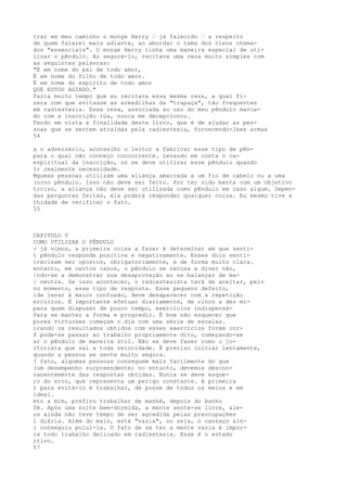 trar em meu caminho o monge Herry — já falecido — a respeito
de quem falarei mais adiante, ao abordar o tema dos óleos chama-
dos "essenciais". O monge Herry tinha uma maneira especial de uti-
lizar o pêndulo. Ao segurá-lo, recitava uma reza muito simples com
as seguintes palavras:
"É em nome do pai de todo amor,
É em nome do filho de todo amor.
É em nome do espírito de todo amor
QUE ESTOU AGINDO."
Fazia muito tempo que eu recitava essa mesma reza, a qual fi-
zera com que evitasse as armadilhas da "trapaça", tão frequentes
em radiestesia. Essa reza, associada ao uso do meu pêndulo marca-
do com a inscrição íüa, nunca me decepcionou.
Tendo em vista a finalidade deste livro, que é de ajudar as pes-
soas que se sentem atraídas pela radiestesia, fornecendo-lhes armas
54
a o adversário, aconselho o leitor a fabricar esse tipo de pên-
para o qual não conheço concorrente. Levando em conta o ca-
espiritual da inscrição, só se deve utilizar esse pêndulo quando
ïr realmente necessidade.
Mgumas pessoas utilizam uma aliança amarrada a um fio de cabelo ou a uma
(orno pêndulo. Isso não deve ser feito. Por ter sido benta com um objetivo
tcciso, a aliança não deve ser utilizada como pêndulo em caso algum. Depen-
das perguntas feitas, ela poderá responder qualquer coisa. Eu mesmo tive a
thidade de verificar o fato.
55
CAPITULO V
COMO UTILIZAR O PÊNDULO
> já vimos, a primeira coisa a fazer é determinar em que senti-
t pêndulo responde positiva e negativamente. Esses dois senti-
irecisam ser opostos, obrigatoriamente, e de forma muito clara.
entanto, em certos casos, o pêndulo se recusa a dizer não,
|ndo-se a demonstrar sua desaprovação ao se balançar de ma-
| neutra. Se isso acontecer, o radiestesista terá de aceitar, pelo
no momento, esse tipo de resposta. Esse pequeno defeito,
ide levar à maior confusão, deve desaparecer com a repetição
ercícios. É importante efetuar diariamente, de cinco a dez mi-
para quem dispuser de pouco tempo, exercícios indispensá-
Para se manter a forma e progredir. É bom não esquecer que
pores virtuoses começam o dia com uma série de escalas.
irando os resultados obtidos com esses exercícios forem cor-
f pode-se passar ao trabalho propriamente dito, começando-se
ar o pêndulo de maneira útil. Não se deve fazer como o jo-
rtorista que sai a toda velocidade. É preciso iniciar lentamente,
quando a pessoa se sente muito segura.
? fato, algumas pessoas conseguem mais facilmente do que
(um desempenho surpreendente; no entanto, devemos descon-
nanentemente das respostas obtidas. Nunca se deve esque-
;o do erro, que representa um perigo constante. A primeira
) para evitá-lo é trabalhar, de posse de todos os meios e em
ideal.
mto a mim, prefiro trabalhar de manhã, depois do banho
fé. Após uma noite bem-dormida, a mente sente-se livre, ale-
os ainda não teve tempo de ser agredida pelas preocupações
l diária. Além do mais, está "vazia", ou seja, o cansaço ain-
i conseguiu poluí-la. O fato de se ter a mente vazia é impor-
ra todo trabalho delicado em radiestesia. Esse é o estado
)tivo.
57
 