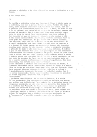 Segurar o pêndulo, o de tipo vibratório, entre o indicador e o po-
legar.
E não desse modo.
58
De manhã, a primeira coisa que faço não é ligar o rádio para ou-
s notícias, nem ler o jornal durante o café. Também não ligo a
isão, como costuma acontecer cada vez mais nas casas. Com is-
8 pessoas que conversavam pouco entre si, à mesa, na hora do al-
o ou do jantar, por causa do noticiário na televisão, também não
«crsam de manhã... Não é o meu caso. Como moro sozinho gran-
arte do ano, de manhã falo comigo mesmo, com toda calma. É
Iço momento em que me encontro realmente a sós comigo e não
E mão dessa oportunidade. Entretanto, costumo convidar Bach ou
fart para meu despertar, do qual trato com o maior cuidado.
|Em seguida, pego uma carta de baralho em meu escritório, ao
e tento determinar sua identidade. É o meu modo de treinar e
r a forma. Só deixo passar um único erro. Quando não descubro
acarta, pego outra. Se não conseguir achar a resposta correia,
o pêndulo de lado e não toco mais nele o dia inteiro. É melhor
r por um dia melhor! Por isso, fico preocupado ao ver radieste-
ïrofissionais utilizando o pêndulo sem parar, todos os dias úteis,
|umã à noite. Não sei como fazem para não cometer erros e mere-
l preços altos que costumam cobrar. Aliás, a esse respeito, já te-
neu modo de pensar; de fato, em várias oportunidades pude ve-
ir o quanto certos profissionais ficavam atrapalhados. Fiz isso
incadeira, mas também para saber a verdade.
l^ara utilizar o pêndulo com o máximo de chances de êxito, é i
|)mental sentir-se perfeitamente bem, quanto ao corpo e à mente, '
|8se de todas as energias. Quem pode jurar que tal situação ideal ||
)ete sempre? Algumas pessoas preferem trabalhar à noite, o j
! perfeitamente possível. Eu mesmo já trabalhei assim. Mas é
(o estar descansado. Nesse caso, é melhor verificar os resultá-
la manhã seguinte. Acontece cada surpresa...
'0-sugestâo
. primeira desconfiança, em relação ao pêndulo, é a auto-
1o (ou sugestão). Ela representa a causa da maioria dos erros.
mm. evitar sua influência. Para combatê-la, a primeira regra con-
—empreque possível, em não olhar para o pêndulo. Por isso, in-
1 o sistema das "bolas". De fato. coloco nelas as palavras
Rantes que orientam minha pesquisa. Enquanto meu dedo in-
>r esquerdo fica apalpando o conteúdo da bola, para captar to-
^ibrações, seguro o pêndulo com a mão direita, fora do alcance
olhar. Ao perceber que o pêndulo iniciou seu movimento de
, "surpreendo" o sentido segundo o qual ele se efetua.
59
 