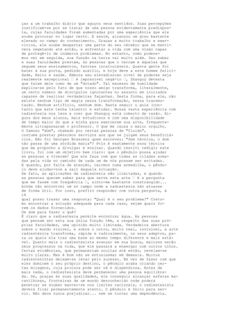 ças a um trabalho diário que aguçou seus sentidos. Suas percepções
justificam-se por se tratar de uma pessoa evidentemente predispos-
ta, cujas faculdades foram aumentadas por uma experiência que ele
soube procurar no lugar certo. E assim, alcançou um grau bastante
elevado no campo do conhecimento. Graças a muito trabalho e exer-
cícios, ele soube despertar uma parte do seu cérebro que se manti-
vera vegetando até então, e enfrentar a vida com uma visão capaz
de protegê-lo de inúmeros problemas. No entanto, como podere-
mos ver em seguida, sua função na terra vai muito além. Seu saber
e suas faculdades prestam, às pessoas que o cercam e àquelas que
seguem seus ensinamentos, favores incalculáveis. Quanta gente foi
bater à sua porta, pedindo auxílio, e hoje deve a este homem felici-
dade, êxito e saúde. Embora seu elevadíssimo nível de poderes seja
realmente excepcional — é impossível negá-lo —, Shanguy detesta
que falem dele como de um "dotado". Tal excesso de humildade
explica-se pelo fato de que nosso amigo transforma, literalmente,
um certo número de discípulos ignorantes no assunto em iniciados
capazes de realizar verdadeiras façanhas. Desta forma, para ele, não
existe nenhum tipo de magia nessa transformação, nessa transmu-
tação. Nenhum artifício, nenhum dom. Basta seguir o guia (con-
tanto que este tenha talento) e estudar. Nossa vasta experiência com
radiestesia nos leva a crer que Shanguy está coberto de razão. Al-
guns dos meus alunos, mais estudiosos e com uma disponibilidade
de tempo maior do que a minha para exercerem sua arte, frequente-
mente ultrapassaram o professor. O que me causa o maior orgulho.
O famoso "dom", chamado por certas pessoas de "fluido",
costuma prestar péssimos serviços aos que se julgam seus beneficiá-
rios. Não foi Georges Brassens quem escreveu: "Sem técnica, o dom
não passa de uma sórdida mania"? Pois é exatamente essa técnica
que me proponho a divulgar e ensinar. Quando resolvi redigir este
livro, foi com um objetivo bem claro: que o pêndulo possa ajudar
as pessoas a viverem! Que ele faça com que todas as ciladas arma-
das pela vida no caminho de cada um de nós possam ser evitadas.
E quando, por falta de atenção, cairmos numa armadilha, o pêndu-
lo deve ajudar-nos a sair daquela situação.
De fato, as aplicações da radiestesia são ilimitadas, e quando
as pessoas querem saber para que serve esta arte — é a pergunta
que me fazem com frequência —, sinto-me bastante constrangido...
Ainda não encontrei um só campo onde a radiestesia não atuasse
de forma útil. Por isso, prefiro responder com outra pergunta, à
14
qual posso trazer uma resposta: "Qual é o seu problema?" Costu-
mo encontrar a solução adequada para cada caso, sejam quais fo-
rem os dados fornecidos.
Um dom para fazer o quê?
É claro que a radiestesia permite encontrar água. As pessoas
que pensam ser esta sua única função têm, a respeito das suas pró-
prias faculdades, uma opinião muito limitada. Verdadeira abertura
sobre o mundo visível, e sobre o outro, muito real, invisível, a arte
radiestésica transforma, rápida e radicalmente, os seus adeptos, pa-
ra os quais ela traz uma base ao mesmo tempo diferente e mais está-
vel. Quanto mais o radiestesista avançar em sua busca, maiores serão
seus progressos na vida, que ele passará a enxergar com outros olhos.
Certas evidências, que permaneciam ocultas até então, revelam-se
muito claras. Mas é bom não se entusiasmar em demasia. Muitos
radiestesistas deixam-se levar pelo sucesso. Em vez de fazer com que
eles dominem o seu próprio destino, o pêndulo acaba criando cer-
tas miragens, cuja procura pode ser vã e dispendiosa. Antes de
mais nada, o radiestesista deve permanecer uma pessoa equilibra-
da. Se, graças às suas qualidades, ele conseguir alcançar esferas ma-
ravilhosas, fronteiras de um mundo desconhecido onde poderá
penetrar se souber manter-se nos limites racionais, o radiestesista
deverá ficar permanentemente atento. O pêndulo é feito para ser-
vir. Não deve nunca prejudicar... nem se tornar uma dependência.
 