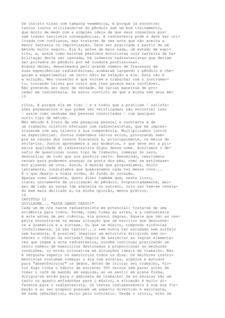 Se insisto nisso com tamanha veemência, é porque já encontrei
tantos loucos utilizando-se do pêndulo sem um bom treinamento,
que morro de medo com a simples ideia de que seus conselhos pos-
sam trazer terríveis consequências. A radiestesia pode e deve ser uti-
lizada com confiança, mas trata-se de uma arte que não aceita a
menor fantasia ou improvisação. Deve ser praticada a partir de um
método muito seguro. Ela é, antes de mais nada, um estado de espí-
rito, e, assim como existem péssimos motoristas cuja carteira de ha-
bilitação devia ser cassada, há inúmeros radiestesistas que deviam
ser privados do pêndulo por má conduta profissional.
Alguns deles, desanimados pelo grande número de fracassos em
suas experiências radiestésicas, acabaram largando o pêndulo e che-
garam a experimentar um certo ódio em relação a ele. Esta não é
a solução. Meu conselho é que voltem a trabalhar com o instrumen-
to, trocando talvez por outro que lhes pareça mais confiável.
Não pretendo ser dono da verdade. Há várias maneiras de pro-
ceder em radiestesia. Se estou convicto de que a minha tem seus mé-
15
ritos, é porque ela me traz — e a todos que a praticam — satisfa-
ções permanentes e que podem ser verificadas; não encontrei isso
— assim como nenhuma das pessoas consultadas — com qualquer
outro tipo de método.
Meu método é fruto de uma pesquisa pessoal e constante e de
um trabalho coletivo efetuado com radiestesistas, que me impres-
sionaram com seu talento e sua competência. Multiplicamos juntos
as experiências. Juntos cometemos vários erros, procurando sem-
pre as causas dos nossos fracassos e, principalmente, os meios de
evitá-los. Juntos aprendemos a ser modestos, o que deve ser a pri-
meira qualidade do radiestesista digno desse nome. Aceitamos o de-
safio de questionar nosso tipo de trabalho, começar do zero,
desconfiar de tudo que nos parecia certo. Resumindo, resolvemos
recuar para podermos avançar na ponta dos pés, como se estivésse-
mos pisando em ovos. Assim, à medida que progredíamos, muito
lentamente, constatamos que quebrávamos cada vez menos ovos...
É o que desejo a todos vocês, do fundo do coração.
Apenas como lembrete, quero dizer também que, neste livro,
tratei unicamente da utilização do pêndulo. Propositadamente, dei-
xei de lado as varas (de aveleira ou outras), cujo uso tem-se revela-
do bem mais delicado e, na minha opinião, menos prático.
16
CAPITULO II
GUILLAUME... "ESTÁ DANDO CERTO!"
Cada um de nós nasce radiestesista em potencial: trata-se de uma
evidência para todos. Porém, como todas as artes, e a radiestesia
é arte antes de ser ciência, ela possui regras. Aquele que não as res-
peita encontra-se na mesma situação que um escritor que desconhe-
ce a gramática e a sintaxe. Ou que um músico, compondo sinfonias
(infelizmente, já são tantos!...) sem nunca ter estudado nem solfejo
nem harmonia. É possível imaginar um motorista dirigindo sem co-
nhecer o código da estrada? Depois de assimilar as regras elementa-
res que regem a arte radiestésica, convém continuar praticando um
certo número de exercícios destinados a proporcionar as melhores
condições, ou então colocar-se em situações ideais de trabalho. Não
é vergonha repetir os exercícios todos os dias. Os melhores instru-
mentistas costumam começar o dia com escalas, arpejos e estudos
para "desenferrujar" os dedos. Antes de iniciar seu trabalho, Vic-
tor Hugo tinha o hábito de escrever 300 versos sem parar antes de
tomar o café da manhã; em seguida, ao se sentir em plena forma,
dirigia-se então para o gabinete de trabalho! Se as escalas são um
tanto ou quanto enfadonhas para o músico, a situação é muito di-
ferente para o radiestesista. Os testes indispensáveis à sua boa for-
mação e ao seu preparo possuem um aspecto divertido e excitante,
em nada rebarbativo, muito pelo contrário. Desde o início, eles se
 