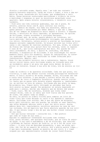 direita o estranho arame. Aquela cena — em todo seu contexto —
parecia bastante esquisita, tendo em vista o lugar, a hora e uma es-
pécie de reza, murmurada por Guiliaume, que acompanhava a ceri-
mónia. Essas palavras sussurradas perturbavam o silêncio da noite
e mantinham o suspense no qual se encontrava mergulhado nosso
quarteto. Após alguns minutos intermináveis, o veredicto soou bru-
talmente.
— Você está com três costelas quebradas, mas não é grave. No
entanto, precisa falar com M. para costurar sua orelha.
M. era o médico da região. Sua fama era excelente, embora al-
gumas pessoas o censurassem por beber demais, o que não o impe-
dia de ter sempre um diagnóstico muito seguro e correio. O segundo
ferido, o motorista do carro capotado, só apresentava, na opinião
de Guiliaume, alguns arranhões e contusões benignas.
Se eu afirmar que, de saída, aquele pêndulo me convenceu, es-
taria mentindo. Sentia-me profundamente intrigado, mas permane-
cia célico. Entretanto, estava pronto a aceitar as faculdades de bruxo
daquele estranho camponês bretão. Os bruxos existem nas tribos afri-
canas e são capazes de realizar prodígios. Por que, então, as aldeias
da França não teriam seus gurus? Para ter certeza, levei os rapazes
à casa de M., que tirou radiografias dos dois. Foi quando me con-
venci plenamente. De fato, o doutor M. confirmou, com menos
detalhes, o diagnóstico de Guiliaume. E sua confirmação foi extre-
mamente exata, pois ele enumerou, graças às radiografias, as coste-
las quebradas do rapaz mais machucado na ordem formulada pelo
radiestesista. Mágico, não?
Esse foi meu primeiro encontro com a radiestesia. Depois, houve
vários outros casos, pois Guiliaume acabou se tornando para mim
um verdadeiro amigo e um guia com quem nunca deixei de multi-
plicar os contatos. Graças à sua arte de viver, ele me ensinou as vir-
19
tudes do silêncio e da aparente ociosidade. Cada vez que posso, vou
visitá-lo, e cada uma dessas visitas costuma prolongar-se excessiva-
mente. É inútil avisá-lo de minha chegada. Aliás, Guiliaume não tem
e nunca terá telefone. O que mantém o contato entre nós não traz
um centavo de lucro à Companhia Telefónica. Quando resolvo visitá-
lo, basta que eu pense nele durante alguns segundos e, imediatamen-
te, se estiver na hora do almoço, Guiliaume põe meu prato na mesa.
Na primeira vez, fiquei muito intrigado ao perceber que havia
dois pratos na mesa; quando lhe perguntei se estava esperando al-
guém para o almoço, deu-me uma resposta que me deixou sem graça.
— Você, claro. Não me telefonou, dizendo que vinha comer
comigo? Aliás, como eu já sabia que você traria uma boa garrafa
de vinho, não peguei nada na adega...
De fato, eu parara na aldeia vizinha para comprar um litro de
vinho tinto que tinha deixado no carro e fui apanhá-lo imediata-
mente. Guiliaume vive sozinho. Não é que não goste de mulheres,
muito pelo contrário, mas ele guarda, em relação ao sexo feminino,
uma velha decepção amorosa sobre a qual sei muito pouco. Assim,
embora deva ter, regularmente, encontros amorosos na casa de cer-
tas cortesãs, ele me explicou que fazia absoluta questão da sua soli-
dão. E que estava longe o dia em que uma mulher viesse instalar-se
em sua casa.
— Até que muitas tentaram — contou-me ele. — Mas prefiro
que cada um fique em sua casa...
Egoísmo ou sabedoria? Conhecendo Guiliaume como conheço
hoje, posso afirmar, sem qualquer hesitação, que se trata da segun-
da opção. A sua casa é exatamente a de um solteirão, que resolveu
o problema da faxina: deixou de fazê-la, ou só a faz em raras oca-
siões... A sala vive em desordem permanente, o que, em minha opi-
nião, não lhe dá um aspecto de sujeira. Até a poeira parece limpa...
O que mais surpreende, quando se penetra em seu covil, é o lugar
ocupado por uma impressionante coleção de jornal Ouest-France,
 