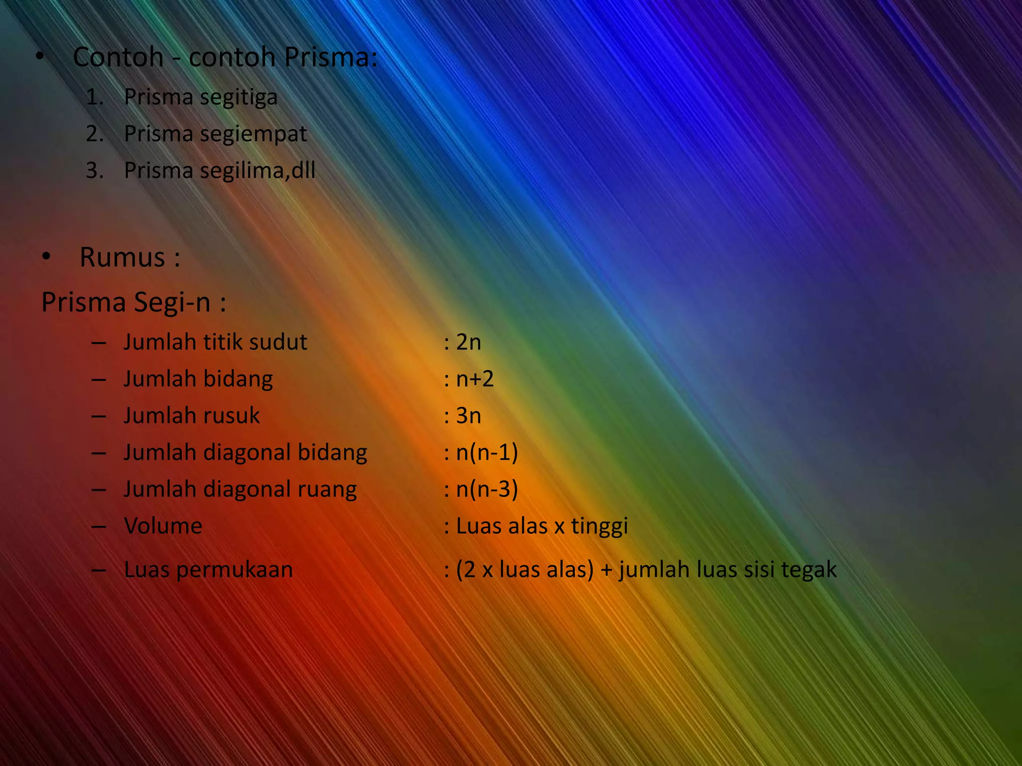 • Contoh - contoh Prisma:
1. Prisma segitiga
2. Prisma segiempat
3. Prisma segilima,dll
• Rumus :
Prisma Segi-n :
– Jumlah titik sudut : 2n
– Jumlah bidang : n+2
– Jumlah rusuk : 3n
– Jumlah diagonal bidang : n(n-1)
– Jumlah diagonal ruang : n(n-3)
– Volume : Luas alas x tinggi
– Luas permukaan : (2 x luas alas) + jumlah luas sisi tegak
 