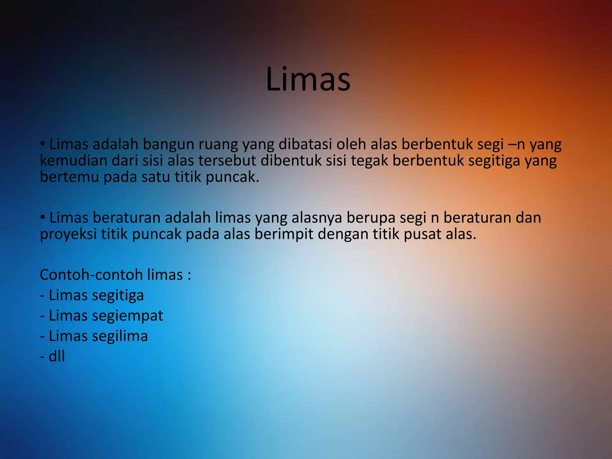 Limas
• Limas adalah bangun ruang yang dibatasi oleh alas berbentuk segi –n yang
kemudian dari sisi alas tersebut dibentuk sisi tegak berbentuk segitiga yang
bertemu pada satu titik puncak.
• Limas beraturan adalah limas yang alasnya berupa segi n beraturan dan
proyeksi titik puncak pada alas berimpit dengan titik pusat alas.
Contoh-contoh limas :
- Limas segitiga
- Limas segiempat
- Limas segilima
- dll
 