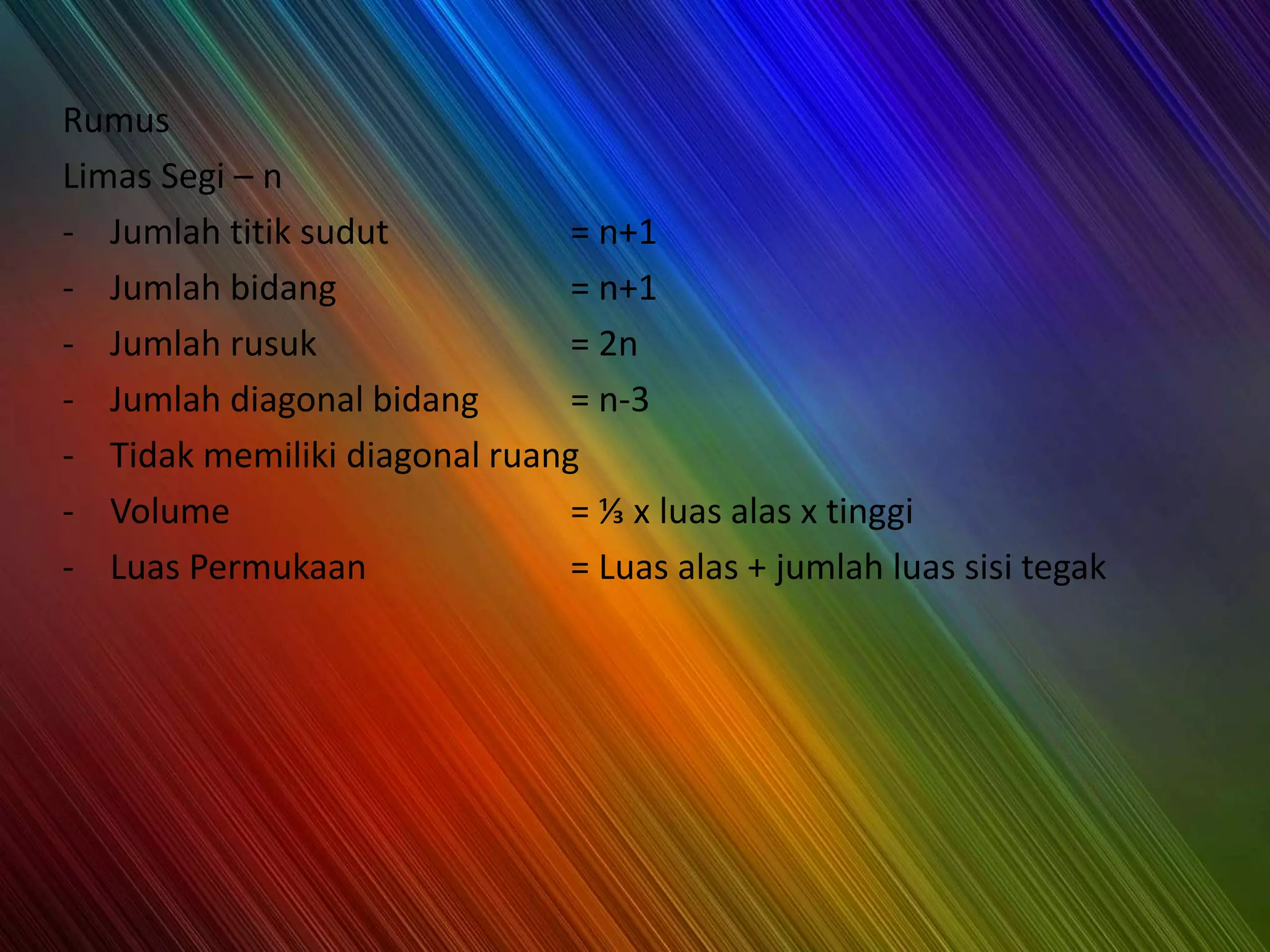 Rumus
Limas Segi – n
- Jumlah titik sudut = n+1
- Jumlah bidang = n+1
- Jumlah rusuk = 2n
- Jumlah diagonal bidang = n-3
- Tidak memiliki diagonal ruang
- Volume = ⅓ x luas alas x tinggi
- Luas Permukaan = Luas alas + jumlah luas sisi tegak
 