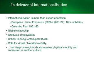 In defence of internationalisation
• Internationalisation is more than export education
• European Union: Erasmus+ (€26bn 2021-27): 10m mobilities
• Colombo Plan 1951-83
• Global citizenship
• Graduate employability
• Critical thinking: ontological shock
• Role for virtual / blended mobility…
• …but deep ontological shock requires physical mobility and
immersion in another culture
 