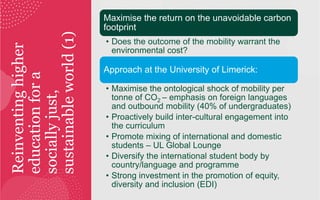 Reinventing
higher
education
for
a
socially
just,
sustainable
world
(1)
Maximise the return on the unavoidable carbon
footprint
• Does the outcome of the mobility warrant the
environmental cost?
Approach at the University of Limerick:
• Maximise the ontological shock of mobility per
tonne of CO2 – emphasis on foreign languages
and outbound mobility (40% of undergraduates)
• Proactively build inter-cultural engagement into
the curriculum
• Promote mixing of international and domestic
students – UL Global Lounge
• Diversify the international student body by
country/language and programme
• Strong investment in the promotion of equity,
diversity and inclusion (EDI)
 