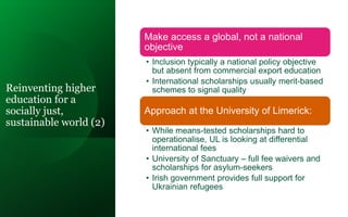 Reinventing higher
education for a
socially just,
sustainable world (2)
Make access a global, not a national
objective
• Inclusion typically a national policy objective
but absent from commercial export education
• International scholarships usually merit-based
schemes to signal quality
Approach at the University of Limerick:
• While means-tested scholarships hard to
operationalise, UL is looking at differential
international fees
• University of Sanctuary – full fee waivers and
scholarships for asylum-seekers
• Irish government provides full support for
Ukrainian refugees
 
