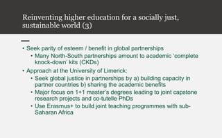 Reinventing higher education for a socially just,
sustainable world (3)
• Seek parity of esteem / benefit in global partnerships
• Many North-South partnerships amount to academic ‘complete
knock-down’ kits (CKDs)
• Approach at the University of Limerick:
• Seek global justice in partnerships by a) building capacity in
partner countries b) sharing the academic benefits
• Major focus on 1+1 master’s degrees leading to joint capstone
research projects and co-tutelle PhDs
• Use Erasmus+ to build joint teaching programmes with sub-
Saharan Africa
 