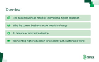 Overview
The current business model of international higher education
Why the current business model needs to change
In defence of internationalisation
Reinventing higher education for a socially just, sustainable world
 