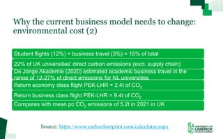 Why the current business model needs to change:
environmental cost (2)
Student flights (12%) + business travel (3%) = 15% of total
22% of UK universities’ direct carbon emissions (excl. supply chain)
De Jonge Akademie (2020) estimated academic business travel in the
range of 12-27% of direct emissions for NL universities
Return economy class flight PEK-LHR = 2.4t of CO2
Return business class flight PEK-LHR = 9.4t of CO2
Compares with mean pc CO2 emissions of 5.2t in 2021 in UK
Source: https://www.carbonfootprint.com/calculator.aspx
 