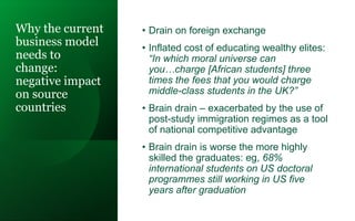 Why the current
business model
needs to
change:
negative impact
on source
countries
• Drain on foreign exchange
• Inflated cost of educating wealthy elites:
“In which moral universe can
you…charge [African students] three
times the fees that you would charge
middle-class students in the UK?”
• Brain drain – exacerbated by the use of
post-study immigration regimes as a tool
of national competitive advantage
• Brain drain is worse the more highly
skilled the graduates: eg, 68%
international students on US doctoral
programmes still working in US five
years after graduation
 