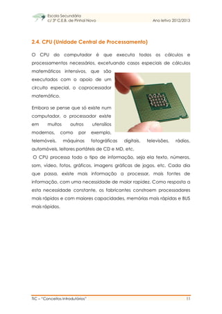 Escola Secundária
c/ 3º C.E.B. de Pinhal Novo Ano letivo 2012/2013
TIC – “Conceitos Introdutórios” 11
2.4. CPU (Unidade Central de Processamento)
O CPU do computador é que executa todos os cálculos e
processamentos necessários, excetuando casos especiais de cálculos
matemáticos intensivos, que são
executados com o apoio de um
circuito especial, o coprocessador
matemático.
Embora se pense que só existe num
computador, o processador existe
em muitos outros utensílios
modernos, como por exemplo,
telemóveis, máquinas fotográficas digitais, televisões, rádios,
automóveis, leitores portáteis de CD e MD, etc.
O CPU processa todo o tipo de informação, seja ela texto, números,
som, vídeo, fotos, gráficos, imagens gráficas de jogos, etc. Cada dia
que passa, existe mais informação a processar, mais fontes de
informação, com uma necessidade de maior rapidez. Como resposta a
esta necessidade constante, os fabricantes constroem processadores
mais rápidos e com maiores capacidades, memórias mais rápidas e BUS
mais rápidos.
 