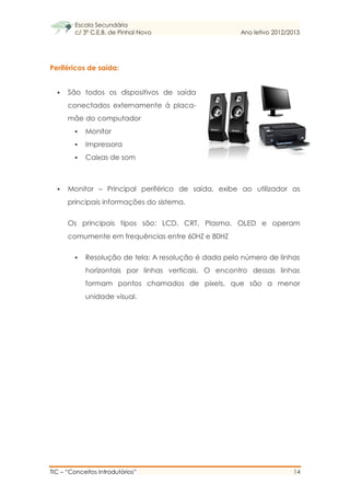Escola Secundária
c/ 3º C.E.B. de Pinhal Novo Ano letivo 2012/2013
TIC – “Conceitos Introdutórios” 14
Periféricos de saída:
 São todos os dispositivos de saída
conectados externamente à placa-
mãe do computador
 Monitor
 Impressora
 Caixas de som
 Monitor – Principal periférico de saída, exibe ao utilizador as
principais informações do sistema.
Os principais tipos são: LCD, CRT, Plasma, OLED e operam
comumente em frequências entre 60HZ e 80HZ
 Resolução de tela: A resolução é dada pelo número de linhas
horizontais por linhas verticais. O encontro dessas linhas
formam pontos chamados de pixels, que são a menor
unidade visual.
 