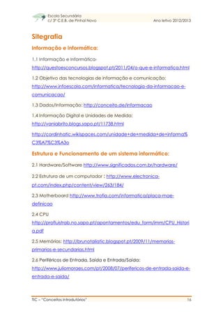 Escola Secundária
c/ 3º C.E.B. de Pinhal Novo Ano letivo 2012/2013
TIC – “Conceitos Introdutórios” 16
Sitegrafia
Informação e informática:
1.1 Informação e Informática-
http://questoesconcursos.blogspot.pt/2011/04/o-que-e-informatica.html
1.2 Objetivo das tecnologias de informação e comunicação:
http://www.infoescola.com/informatica/tecnologia-da-informacao-e-
comunicacao/
1.3 Dados/Informação: http://conceito.de/informacao
1.4 Informação Digital e Unidades de Medida:
http://vaniabrito.blogs.sapo.pt/11738.html
http://cordinhatic.wikispaces.com/unidade+de+medida+de+informa%
C3%A7%C3%A3o
Estrutura e Funcionamento de um sistema informático:
2.1 Hardware/Software http://www.significados.com.br/hardware/
2.2 Estrutura de um computador : http://www.electronica-
pt.com/index.php/content/view/263/184/
2.3 Motherboard http://www.trofia.com/informatica/placa-mae-
definicao
2.4 CPU
http://profluistrab.no.sapo.pt/apontamentos/edu_form/imm/CPU_Histori
a.pdf
2.5 Memórias: http://brunotaliatic.blogspot.pt/2009/11/memorias-
primarias-e-secundarias.html
2.6 Periféricos de Entrada, Saída e Entrada/Saída:
http://www.juliomoraes.com/pt/2008/07/perifericos-de-entrada-saida-e-
entrada-e-saida/
 
