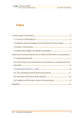 Escola Secundária
c/ 3º C.E.B. de Pinhal Novo Ano letivo 2012/2013
TIC – “Conceitos Introdutórios” 2
Índice
1.Informação e informática..................................................................................3
1.1 O que é a informática? ...............................................................................3
1.2 Objetivo das Tecnologias de Informação e Comunicação...............4
1.3 Dados / Informação .....................................................................................5
1.4 Informação Digital e Unidades de Medida ............................................6
2.Estrutura e Funcionamento de um sistema informático (computador):.7
2.1 Hardware/Software ......................................................................................7
2.2 Estrutura de um computador (Funcionamento e esquema de Von
Neuman)................................................................................................................8
2.3 Motherboard (Placa – Mãe).....................................................................10
2.4. CPU (Unidade Central de Processamento) .........................................11
2.5. Memórias (Primárias e Secundárias)......................................................12
2.6. Periféricos de Entrada, Saída e Entrada/Saída...................................13
Sitegrafia..................................................................................................................16
 