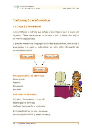 Escola Secundária
c/ 3º C.E.B. de Pinhal Novo Ano letivo 2012/2013
TIC – “Conceitos Introdutórios” 3
1.Informação e informática
1.1 O que é a informática?
A informática é a ciência que estuda a informação, com o intuito de
organizar. Obter maior rapidez no processamento e tornar mais segura
as informações geradas.
A palavra informática é a junção de outras duas palavras, uma delas é
informação e a outra é automática, ou seja, obter informação de
maneira automática.
+
Principais objetivos da informática
Organização
Rapidez
Segurança
Precisão
Aplicações da informática
Comércio (ferramentas comerciais)
Escolas (apoio didático)
Indústrias (automação e produção)
Empresas (controle de bens e pessoas)
Instituições Financeiras (Gerenciamento)
Informação Automática
Informática
 