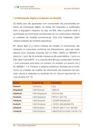 Escola Secundária
c/ 3º C.E.B. de Pinhal Novo Ano letivo 2012/2013
TIC – “Conceitos Introdutórios” 6
1.4 Informação Digital e Unidades de Medida
Os dados que são guardados num computador são processados em
forma de informação digital. Os dados são traduzidos e codificados
para a linguagem máquina, ou seja, em BITS. Não é possível medir a
quantidade de informação armazenada por um computador utilizando
as unidades de medida convencionais. Para esta finalidade, foram
criadas unidades de medidas específicas:
BIT - BInary BigiT, é a menor unidade de medida. O computador não
interpreta os caracteres conforme nós interpretamos, para ele existe
apenas duas situações possíveis, SIM ou NÃO; CERTO ou ERRADO; 0
(zero) ou 1 (um). Ele só entende a presença de pulso elétrico, 1 (um) e a
falta dele 0 (zero).BYTE - é o conjunto de 8 Bits que combinados formam
1 (um) caractere (uma letra, um número, um símbolo, um acento, etc.)
Ex: 00000011 = 3. Portanto a palavra cordinha é formada por 8 bytes.
Como as unidades de medida de informação são baseadas em bits,
todo cálculo é baseado no resultado de um cálculo exponencial, no
caso do Byte é 2³ = 8.
Nome: Conjunto de: Caracteres:
Kilobyte 1.024 Bytes 1.024
Megabyte 1.024 Kilobyte 1.048.576
Gigabyte 1.024 Megabyte 1.073.741.824
Terabyte 1.024 Gigabyte 1.099.511.627.776
Petabyte 1.024 Terabyte 1.125.899.906.842.624
Exabyte 1.024 Petabyte 1.152.921.504.606.846.976
Zetabyte 1.024 Exabyte 1.180.591.620.717.411.303.424
Yotabyte 1.024 Zetabyte 1.208.925.819.614.629.174.706.176
 