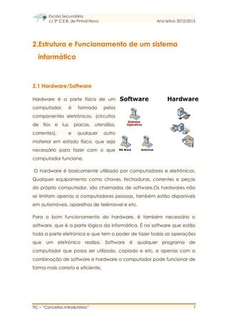 Escola Secundária
c/ 3º C.E.B. de Pinhal Novo Ano letivo 2012/2013
TIC – “Conceitos Introdutórios” 7
2.Estrutura e Funcionamento de um sistema
informático
2.1 Hardware/Software
Hardware é a parte física de um
computador, é formado pelos
componentes eletrónicos, (circuitos
de fios e luz, placas, utensílios,
correntes), e qualquer outro
material em estado físico, que seja
necessário para fazer com o que
computador funcione.
O hardware é basicamente utilizado por computadores e eletrônicos.
Qualquer equipamento como chaves, fechaduras, correntes e peças
do próprio computador, são chamados de software.Os hardwares não
se limitam apenas a computadores pessoas, também estão disponíveis
em automóveis, aparelhos de telémovel e etc.
Para o bom funcionamento do hardware, é também necessário o
software, que é a parte lógica da informática. É no software que estão
toda a parte eletrónica e que tem o poder de fazer todas as operações
que um eletrónico realiza. Software é qualquer programa de
computador que possa ser utilizado, copiado e etc, e apenas com a
combinação de software e hardware o computador pode funcionar de
forma mais correta e eficiente.
 