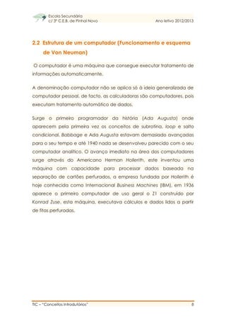 Escola Secundária
c/ 3º C.E.B. de Pinhal Novo Ano letivo 2012/2013
TIC – “Conceitos Introdutórios” 8
2.2 Estrutura de um computador (Funcionamento e esquema
de Von Neuman)
O computador é uma máquina que consegue executar tratamento de
informações automaticamente.
A denominação computador não se aplica só à ideia generalizada de
computador pessoal, de facto, as calculadoras são computadores, pois
executam tratamento automático de dados.
Surge o primeiro programador da história (Ada Augusta) onde
aparecem pela primeira vez os conceitos de subrotina, loop e salto
condicional. Babbage e Ada Augusta estavam demasiado avançadas
para o seu tempo e até 1940 nada se desenvolveu parecido com o seu
computador analítico. O avanço imediato na área dos computadores
surge através do Americano Herman Hollerith, este inventou uma
máquina com capacidade para processar dados baseada na
separação de cartões perfurados, a empresa fundada por Hollerith é
hoje conhecida como Internacional Business Machines (IBM), em 1936
aparece o primeiro computador de uso geral o Z1 construído por
Konrad Zuse, esta máquina, executava cálculos e dados lidos a partir
de fitas perfuradas.
 