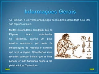 • As Filipinas, é um vasto arquipélago da Insulíndia delimitado pelo Mar
das filipinas a leste.
• Muitos historiadores acreditam que as
Filipinas foram colonizadas
no Paleolítico, quando um povo
asiático atravessou por meio de
embarcações de madeira o caminho
que leva à região. Descobertas mais
recentes parecem indicar que as ilhas
podem ter sido habitadas desde a era
pleistocénica( Cenozoico).
 