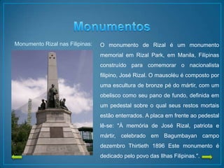 Monumento Rizal nas Filipinas: O monumento de Rizal é um monumento
memorial em Rizal Park, em Manila, Filipinas
construído para comemorar o nacionalista
filipino, José Rizal. O mausoléu é composto por
uma escultura de bronze pé do mártir, com um
obelisco como seu pano de fundo, definida em
um pedestal sobre o qual seus restos mortais
estão enterrados. A placa em frente ao pedestal
lê-se: "À memória de José Rizal, patriota e
mártir, celebrado em Bagumbayan campo
dezembro Thirtieth 1896 Este monumento é
dedicado pelo povo das Ilhas Filipinas.".
 