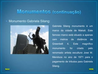 • Monumento Gabriela Silang:
Gabriela Silang monumento é um
marco da cidade de Makati. Este
famoso marco está situado a apenas
cem metros de distância de
Greenbelt 4. Este magnífico
monumento foi criado pelo
renomado artista escultura Jose M.
Mendoza no ano de 1971 para o
pagamento de tributos para Gabriela
Silang.
 
