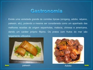 • Existe uma variedade grande de comidas típicas (sinigang, adobo, relyeno,
pakesin, etc), podendo a mesma ser considerada como um apanhado das
melhores receitas de origem espanholas, malacia, chinesa e americana,
dando um caráter próprio filipino. Os pratos com frutos do mar são
largamente utilizados.
pakesin Adobo
 