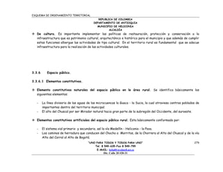 ESQUEMA DE ORDENAMIENTO TERRITORIAL
                                               REPUBLICA DE COLOMBIA
                                            DEPARTAMENTO DE ANTIOQUIA
                                              MUNICIPIO DE HELICONIA
                                                      ALCALDÍA
 De cultura. Es importante implementar las políticas de restauración, protección y conservación a la
  infraestructura que es patrimonio cultural, arquitectónico e histórico para el municipio y que además de cumplir
  estas funciones albergue las actividades de tipo cultural. En el territorio rural es fundamental que se adecue
  infraestructura para la realización de las actividades culturales.




3.3.6      Espacio público.

3.3.6.1 Elementos constitutivos.

 Elemento constitutivos naturales del espacio público en le área rural. Se identifica básicamente los
  siguientes elementos:

   -    La línea divisoria de las aguas de las microcuencas la Guaca - la Sucia, la cual atraviesa centros poblados de
        importantes dentro del territorio municipal.
   -    El alto del Chuscal por ser Mirador natural hacia gran parte de la subregión del Occidente, del suroeste.

 Elementos constitutivos artificiales del espacio público rural. Esta básicamente conformado por:

   -    El sistema vial primario y secundario, así la vía Medellín - Heliconia - la Pava.
   -    Los caminos de herradura que conducen del Chocho a Morritos, de la Chorrera al Alto del Chuscal y de la vía
        Alto del Corral al Alto de Bogotá.
                                        “UNO PARA TODOS Y TODOS PARA UNO”                                         279
                                            Tel. 8 549-635-Fax 8 549-799
                                             E-MAIL: helial01@edatell.net.co
                                                   Dir. Calle 20 #20-31
 