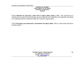 ESQUEMA DE ORDENAMIENTO TERRITORIAL
                                             REPUBLICA DE COLOMBIA
                                          DEPARTAMENTO DE ANTIOQUIA
                                            MUNICIPIO DE HELICONIA
                                                    ALCALDÍA




3.3.6.2 Elementos de interacción y enlace entre el espacio público urbano y rural. Esta constituido por la
infraestructura vial estructural del municipio, que se ha esbozado en los diferentes en los numerales relacionados
en el componente general y componente urbano en lo referente a espacio público.



3.3.6.3 Estrategias para preservación y mantenimiento del espacio público. Mirar el cuadro numero 40, política
de espacio público.




                                      “UNO PARA TODOS Y TODOS PARA UNO”                                       280
                                          Tel. 8 549-635-Fax 8 549-799
                                           E-MAIL: helial01@edatell.net.co
                                                Dir. Calle 20 #20-31
 