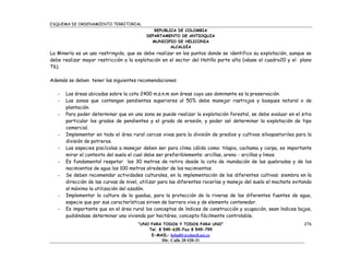 ESQUEMA DE ORDENAMIENTO TERRITORIAL
                                              REPUBLICA DE COLOMBIA
                                           DEPARTAMENTO DE ANTIOQUIA
                                             MUNICIPIO DE HELICONIA
                                                     ALCALDÍA
La Minería es un uso restringido, que se debe realizar en los puntos donde se identifico su explotación, aunque se
debe realizar mayor restricción a la explotación en el sector del Hatillo parte alta (véase el cuadro20 y el plano
T6).

Además se deben tener las siguientes recomendaciones:

   -   Las áreas ubicadas sobre la cota 2400 m.s.n.m son áreas cuyo uso dominante es la preservación.
   -   Las zonas que contengan pendientes superiores al 50% debe manejar rastrojos y bosques natural o de
       plantación.
   -   Para poder determinar que en una zona se puede realizar la explotación forestal, se debe evaluar en el sitio
       particular los grados de pendientes y el grado de erosión, y poder así determinar la explotación de tipo
       comercial.
   -   Implementar en todo el área rural cercas vivas para la división de predios y cultivos silvopastoriles para la
       división de potreros.
   -   Las especies piscícolas a manejar deben ser para clima cálido como: tilapia, cachama y carpa, es importante
       mirar el contexto del suelo el cual debe ser preferiblemente: arcillas, areno - arcillas y limos.
   -   Es fundamental respetar los 30 metros de retiro desde la cota de inundación de las quebradas y de los
       nacimientos de agua los 100 metros alrededor de los nacimientos.
   -   Se deben recomendar actividades culturales, en la implementación de los diferentes cultivos: siembra en la
       dirección de las curvas de nivel, utilizar para las diferentes rocerías y manejo del suelo el machete evitando
       al máximo la utilización del azadón.
   -   Implementar la cultura de la guadua, para la protección de la riveras de las diferentes fuentes de agua,
       especie que por sus características sirven de barrera viva y de elemento contenedor.
   -   Es importante que en el área rural los conceptos de índices de construcción y ocupación, sean índices bajos,
       pudiéndose determinar una vivienda por hectárea, concepto fácilmente controlable.
                                       “UNO PARA TODOS Y TODOS PARA UNO”                                         276
                                           Tel. 8 549-635-Fax 8 549-799
                                            E-MAIL: helial01@edatell.net.co
                                                  Dir. Calle 20 #20-31
 