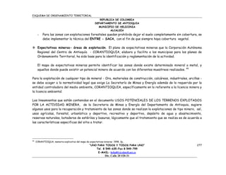 ESQUEMA DE ORDENAMIENTO TERRITORIAL
                                                           REPUBLICA DE COLOMBIA
                                                        DEPARTAMENTO DE ANTIOQUIA
                                                          MUNICIPIO DE HELICONIA
                                                                  ALCALDÍA
      -    Para las zonas con explotaciones forestales quedan prohibido dejar el suelo completamente sin cobertura, se
           debe implementar la técnica del ENTRE - SACA, con el fin de que siempre haya cobertura vegetal.

 Expectativas mineras- áreas de explotación. El plano de expectativas mineras que la Corporación Autónoma
  Regional del Centro de Antioquía - CORANTIOQUIA, elaboro y facilito a los municipios para los planes de
  Ordenamiento Territorial, ha sido base para la identificación y reglamentación de la actividad.

      El mapa de expectativas mineras permite identificar las zonas donde existe determinado mineral o metal, y
      aquellos donde puede existir un potencial minero de acuerdo con los diferentes muestreos realizados. 49

Para la explotación de cualquier tipo de mineral - Oro, materiales de construcción, calcáreos, industriales, arcillas -
se debe acoger a lo normatividad legal que exige La Secretaría de Minas y Energía además de lo requerido por la
entidad controladora del medio ambiente, CORANTIOQUIA, específicamente en lo referente a la licencia minera y
la licencia ambiental.

Los lineamientos que están contenidos en el documento USOS POTENCIALES DE LOS TERRENOS EXPLOTADOS
POR LA ACTIVIDAD MINERA, de la Secretaria de Minas y Energía del Departamento de Antioquia, sugiere
algunos usos para la recuperación y tratamiento de las zonas donde se realizan la explotaciones de tipo minero, así,
usos agrícolas, forestal, urbanístico y deportivo, recreativo y deportivo, depósito de agua y abastecimiento,
reservas naturales, botaderos de estériles y basuras, lógicamente que el tratamiento que se realiza es de acuerdo a
las características especificas del sitio a tratar.




49
     CORANTIOQUA, memoria explicativa del mapa de expectativas mineras 1998, 3p..
                                                   “UNO PARA TODOS Y TODOS PARA UNO”                               277
                                                       Tel. 8 549-635-Fax 8 549-799
                                                        E-MAIL: helial01@edatell.net.co
                                                                Dir. Calle 20 #20-31
 