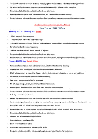 -- Check with customers to ensure that they are enjoying their meals and take action to correct any problems.
-- Serve food and/or beverages to patrons; prepare and serve specialty dishes at tables as required .
-- Prepare checks that itemize and total meal costs and sales taxes.
-- Remove dishes and glasses from tables or counters, and take them to kitchen for cleaning.
-- Present menus to patrons and answer questions about menu items, making recommendations upon request.
The fashionista restaurant (UAE – Dubai)
From February 2011 Till Now
February 2011 TILL – January 2012 Waiter
-- Collect payments from customers.
-- Take orders from patrons for food or beverages.
-- Check with customers to ensure that they are enjoying their meals and take action to correct any problems.
-- Serve food and/or beverages to patrons;
-- prepare and serve specialty dishes at tables as required .
-- Prepare checks that itemize and total meal costs and sales taxes.
-- Present menus to patrons and answer questions about menu items, making recommendations upon request.
February 2012 Till Now Captain Waiter
-- Remove dishes and glasses from tables or counters, take them to kitchen for cleaning.
-- Stock service areas with supplies such as coffee, food, tableware, and linens.
-- Check with customers to ensure that they are enjoying their meals and take action to correct any problems.
-- Clean tables or counters after patrons have finished dining.
-- Take orders from patrons for food or beverages.
-- Fill salt, pepper, sugar, cream, condiment, and napkin containers.
-- Provide guests with information about local areas, including giving directions.
-- Present menus to patrons and answer questions about menu items, making recommendations upon request.
-- Collect payments from customers.
-- Explain how various menu items are prepared, describing ingredients and cooking methods.
-- Perform cleaning duties, such as sweeping and mopping floors, vacuuming carpet, or checking and cleaning bathroom.
-- Prepare hot, cold, and mixed drinks for patrons, and chill bottles of wine.
-- Roll silverware, set up food stations or set up dining areas to prepare for the next shift or for large parties.
-- Prepare checks that itemize and total meal costs and sales taxes.
-- Describe and recommend wines to customers.
-- Inform customers of daily specials.
-- Escort customers to their tables.
-- Garnish and decorate dishes in preparation for serving.
-- Bring wine selections to tables with appropriate glasses, and pour the wines for customers.
 