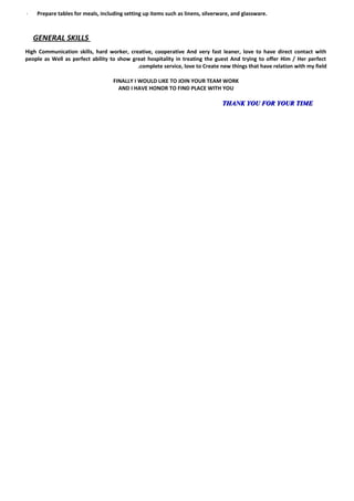 -- Prepare tables for meals, including setting up items such as linens, silverware, and glassware.
GENERAL SKILLS
High Communication skills, hard worker, creative, cooperative And very fast leaner, love to have direct contact with
people as Well as perfect ability to show great hospitality in treating the guest And trying to offer Him / Her perfect
complete service, love to Create new things that have relation with my field.
FINALLY I WOULD LIKE TO JOIN YOUR TEAM WORK
AND I HAVE HONOR TO FIND PLACE WITH YOU
THANK YOU FOR YOUR TIMETHANK YOU FOR YOUR TIME
 