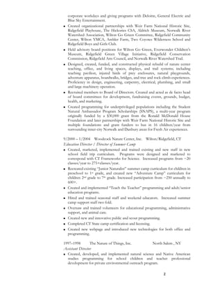 2
corporate workdays and giving programs with Deloitte, General Electric and
Blue Sky Entertainment.
Created organizational partnerships with Weir Farm National Historic Site,
Ridgefield Playhouse, The Hickories CSA, Aldrich Museum, Norwalk River
Watershed Association, Wilton Go Green Committee, Ridgefield Community
Center, Wilton YMCA, Ambler Farm, Two Coyotes Wilderness School and
Ridgefield Boys and Girls Club.
Held advisory board positions for Wilton Go Green, Everwonder Children’s
Museum, Ridgefield Green Village Initiative, Ridgefield Conservation
Commission, Ridgefield Arts Council, and Norwalk River Watershed Trail.
Designed, created, funded, and constructed physical rebuild of nature center
teaching, office, and living spaces, displays, and trail systems; including
teaching pavilion, injured birds of prey enclosures, natural playgrounds,
adventure apparatus, boardwalks, bridges, and tree and rock climb experiences.
Proficiency in design, engineering, carpentry, electrical, plumbing, and small
and large machinery operation.
Recruited members to Board of Directors. Created and acted as de facto head
of board committees for development, fundraising events, grounds, budget,
health, and marketing.
Created programming for underprivileged populations including the Student
Natural Ambassador Program Scholarships (SNAPS), a multi-year program
originally funded by a $30,000 grant from the Ronald McDonald House
Foundation and later partnerships with Weir Farm National Historic Site and
multiple foundations and grant funders to bus in 16 children/year from
surrounding inner-city Norwalk and Danbury areas for Fresh Air experiences.
9/2000 – 1/2004 Woodcock Nature Center, Inc. Wilton/Ridgefield, CT
Education Director / Director of Summer Camp
Created, marketed, implemented and trained existing and new staff in new
school field trip curriculum. Programs were designed and marketed to
correspond with CT Frameworks for Science. Increased programs from ~20
classes/year to 275+classes/year.
Recreated existing “Junior Naturalist” summer camp curriculum for children in
preschool to 1st grade, and created new “Adventure Camp” curriculum for
children 2nd grade to 7th grade. Increased participation from ~250 annually to
600+.
Created and implemented “Teach the Teacher” programming and adult/senior
education programs.
Hired and trained seasonal staff and weekend educators. Increased summer
camp support staff two fold.
Oversaw and trained volunteers for educational programming, administrative
support, and animal care.
Created new and innovative public and scout programming.
Completed CT State camp certification and licensing.
Created new webpage and introduced new technologies for both office and
programming.
1997–1998 The Nature of Things, Inc. North Salem , NY
Assistant Director
Created, developed, and implemented natural science and Native American
studies programming for school children and teacher professional
development for private environmental outreach program.
 