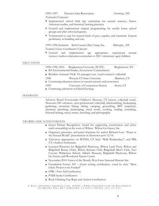 3
1995–1997 Teatown Lake Reservation Ossining , NY
Naturalist/Educator
Implemented school field trip curriculum for natural sciences, Native
American studies, and historical farming practices.
Created and implemented original programming for weekly home school
groups and after school programs.
Volunteered to care for injured birds of prey, reptiles, and mammals. Gained
proficiency in handling and care.
1995–1996 Summers Kiwi Country Day Camp, Inc. Mahopac , NY
Natural Science Coordinator/Educator
Created and implemented age appropriate, experiential natural
science/outdoor eductation curriculum to 500+ elementary aged children.
EDUCATION
1990–1996, 2016 Binghamton University (SUNY) Binghamton, NY
BA Environmental Studies, Ecosystems Concentration
Resident Assistant ‘94 & ’95, manager/asst. coach women’s volleyball
1998 Western CT State University Danbury, CT
Continuing education classes in natural sciences and economics
1999 University of Connecticut (Storrs) Storrs, CT
Continuing education in Glacial Geology
INTERESTS
Advisory Board Everwonder Children’s Museum, CT Juniors volleyball coach,
Newtown HS volunteer, semi-professional volleyball, blacksmithing, beekeeping,
gardening, mountain biking, hiking, camping, geocaching, DIY (carpentry,
electrical, plumbing, landscaping, metal work), cooking, reading, journaling,
fictional writing, travel, music, sketching, and photography.
AWARDS AND ACHIEVEMENTS
Green Partner Recognition Award for supporting conservation and active
earth stewardship in the town of Wilton. Wilton Go Green, Inc.
Organizer, presenter, and panel chairman for author Richard Louv “Peace in
the Natural World” presentations in Newtown post 12/14.
Television appearances on WTNH, CT Style “Wild Wednesdays”; and PBS
CT, Outdoor Enthusiast.
Lecturer/Presenter for Ridgefield Playhouse, Wilton Land Trust, Wilton and
Ridgefield Rotary Clubs, Wilton Kiwanis Club, Ridgefield Men’s Club, Two
Coyotes Wilderness School, Aldrich Museum, Ridgefield Playhouse, Wilton
Go Green, and Woodcock Nature Center.
November 2014 Visitor of the Month, Weir Farm National Historic Site
Foundation Center, NY – Grant writing certification, voted by class “Most
Likely Project to be Funded”
CPR / First Aid Certification
PADI Scuba Certification
Rock Climbing Top Rope and Anchor Certification
E - M A I L : H E N T E R A 7 1 @ G M A I L . C O M ; H T T P S : / / W W W . L I N K E D I N . C O M / I N / R E C O N N E C T
2 0 2 B R U S H Y H I L L R D • N E W T O W N , C T 0 6 4 7 0 • P H O N E ( 2 0 3 ) 2 3 1 - 8 1 3 1
 