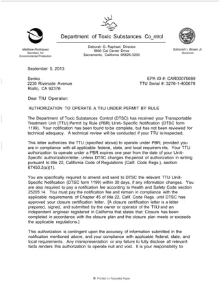 Matthew Rodriquez 
Secretary for 
Environmental Protection 
Department of Toxic Substances Co_ntrol 
Deborah 0. Raphael, Director 
8800 Cal Center Drive 
Sacramento, California 95826-3200 
Edmund G. Brown Jr. 
Governor 
September 5, 2013 
Senko 
2230 Riverside Avenue 
Rialto, CA 92376 
EPA ID #: CAR00075689 
TTU Serial #: 3276-1-400679 
Dear TIU Operator: 
AUTHORIZATION TO OPERATE A TIU UNDER PERMIT BY RULE 
The Department of Toxic Substances Control (DTSC) has received your Transportable 
Treatment Unit (TTU) Permit by Rule (PBR) Unit- Specific Notification (DTSC form 
1199). Your notification has been found to be complete, but has not been reviewed for 
technical adequacy. A technical review will be conducted if your TTU is inspected. 
This letter authorizes the TTU (specified above) to operate under PBR; provided you 
are in compliance with all applicable federal, state, and local requirem nts. Your TTU 
authorization to operate under a PBR expires one year from the date of your Unit- 
Specific authorization letter, unless DTSC changes the.period of authorization in writing 
pursuant to title 22, California Code of Regulations (Calif. Code Regs.), section 
67450.3(a)(1). 
You are specifically required to amend and send to DTSC the relevant TTU Unit- 
Specific Notification (DTSC form 1199) within 30 days, if any information changes. You 
are also required to pay a notification fee according to Health and Safety Code section 
25205.14. You must pay the notification fee and remain in compliance with the 
applicable requirements of Chapter 45 of title 22, Calif. Code Regs. until DTSC has 
approved your closure certification letter. [A closure certification letter is a letter · 
prepared, signed, and submitted by the owner or operator of the TIU and an 
independent engineer registered in California that states that: Closure has been 
completed in accordance with the closure plan and the closure plan meets or exceeds 
the applicable regulations.] 
This authorization is contingent upon the accuracy of information submitted in the 
notification mentioned above, and your compliance with applicable federal, state, and 
local requirements. Any misrepresentation or any failure to fully disclose all relevant 
facts renders this authorization to operate null and void. It is your responsibility to 
 
