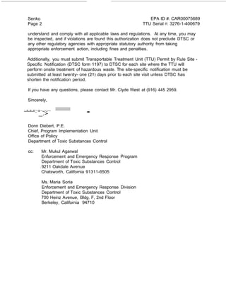 = . 
Senko 
Page 2 
EPA ID #: CAR00075689 
TTU Serial #: 3276-1-400679 
understand and comply with all applicable laws and regulations. At any time, you may 
be inspected, and if violations are found this authorization does not preclude DTSC or 
any other regulatory agencies with appropriate statutory authority from taking 
appropriate enforcement action, including fines and penalties. 
Additionally, you must submit Transportable Treatment Unit (TTU) Permit by Rule Site - 
Specific Notification (DTSC form 1197) to DTSC for each site where the TTU will 
perform onsite treatment of hazardous waste. The site-specific notification must be 
submitted at least twenty- one (21) days prior to each site visit unless DTSC has 
shorten the notification period. 
If you have any questions, please contact Mr. Clyde West at (916) 445 2959. 
Sincerely, 
--=-=-=::·=_··-.->·-··· 
Donn Diebert, P.E. 
Chief, Program Implementation Unit 
Office of Policy 
Department of Toxic Substances Control 
cc: Mr. Mukul Agarwal 
Enforcement and Emergency Response Program 
Department of Toxic Substances Control 
. 9211 Oakdale Avenue 
Chatsworth, California 91311-6505 
Ms. Maria Soria 
Enforcement and Emergency Response Division 
Department of Toxic Substances Control 
700 Heinz Avenue, Bldg. F, 2nd Floor 
Berkeley, California 94710 
 
