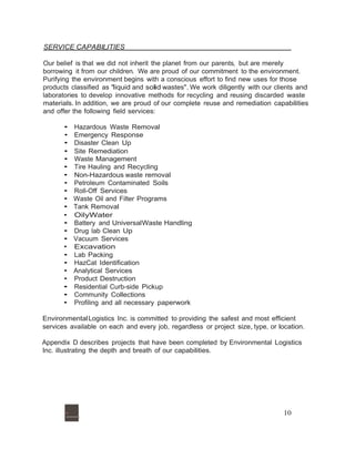SERVICE CAPABILITIES 
Our belief is that we did not inherit the planet from our parents, but are merely 
borrowing it from our children. We are proud of our commitment to the environment. 
Purifying the environment begins with a conscious effort to find new uses for those 
products classified as "liquid and solid wastes".We work diligently with our clients and 
laboratories to develop innovative methods for recycling and reusing discarded waste 
materials. In addition, we are proud of our complete reuse and remediation capabilities 
and offer the following field services: 
• Hazardous Waste Removal 
• Emergency Response 
• Disaster Clean Up 
• Site Remediation 
• Waste Management 
• Tire Hauling and Recycling 
• Non-Hazardous waste removal 
• Petroleum Contaminated Soils 
• Roll-Off Services 
• Waste Oil and Filter Programs 
• Tank Removal 
• OilyWater 
• Battery and UniversalWaste Handling 
• Drug lab Clean Up 
• Vacuum Services 
• Excavation 
• Lab Packing 
• HazCat Identification 
• Analytical Services 
• Product Destruction 
• Residential Curb-side Pickup 
• Community Collections 
• Profiling and all necessary paperwork 
Environmental Logistics Inc. is committed to providing the safest and most efficient 
services available on each and every job, regardless or project size, type, or location. 
Appendix D describes projects that have been completed by Environmental Logistics 
Inc. illustrating the depth and breath of our capabilities. 
·......,. 10 
 