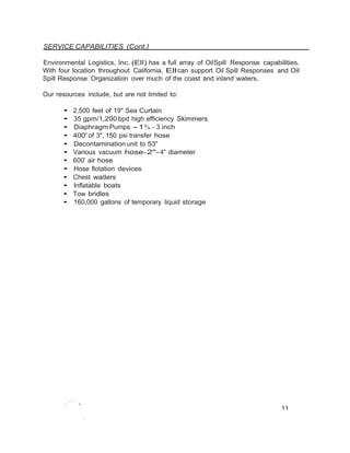 SERVICE CAPABILITIES (Cont.} 
Environmental Logistics, Inc.(Ell) has a full array of OilSpill Response capabilities. 
With four location throughout California, Ell can support Oil Spill Responses and Oil 
Spill Response Organization over much of the coast and inland waters. 
Our resources include, but are not limited to: 
• 2,500 feet of 19" Sea Curtain 
• 35 gpm/1,200 bpd high efficiency Skimmers 
• Diaphragm Pumps -1% - 3 inch 
• 400' of 3", 150 psi transfer hose 
• Decontamination unit to 53' 
• Various vacuum hose-2"- 4" diameter 
• 600' air hose 
• Hose flotation devices 
• Chest waders 
• Inflatable boats 
• Tow bridles 
• 160,000 gallons of temporary liquid storage 
.'-'··... 
11 
•, 
 