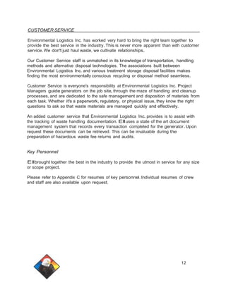 CUSTOMER SERVICE 
Environmental Logistics Inc. has worked very hard to bring the right team together to 
provide the best service in the industry.This is never more apparent than with customer 
service.We don't just haul waste, we cultivate relationships. 
Our Customer Service staff is unmatched in its knowledge of transportation, handling 
methods and alternative disposal technologies. The associations built between 
Environmental Logistics Inc. and various treatment storage disposal facilities makes 
finding the most environmentally conscious recycling or disposal method seamless. 
Customer Service is everyone's responsibility at Environmental Logistics Inc. Project 
Managers guide generators on the job site, through the maze of handling and cleanup 
processes, and are dedicated to the safe management and disposition of materials from 
each task. Whether it's a paperwork, regulatory, or physical issue, they know the right 
questions to ask so that waste materials are managed quickly and effectively. 
An added customer service that Environmental Logistics Inc. provides is to assist with 
the tracking of waste handling documentation. Ell uses a state of the art document 
management system that records every transaction completed for the generator.Upon 
request these documents can be retrieved. This can be invaluable during the 
preparation of hazardous waste fee returns and audits. 
Key Personnel 
Ellbrought together the best in the industry to provide the utmost in service for any size 
or scope project. 
Please refer to Appendix C for resumes of key personnel. Individual resumes of crew 
and staff are also available upon request. 
12 
 