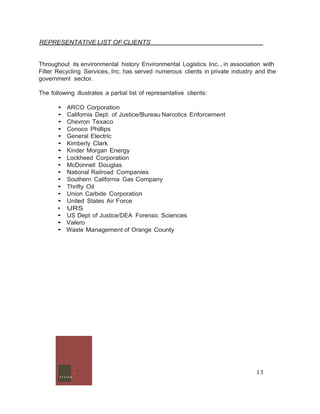 REPRESENTATIVE LIST OF CLIENTS 
Throughout its environmental history Environmental Logistics Inc., in association with 
Filter Recycling Services, Inc. has served numerous clients in private industry and the 
government sector. 
The following illustrates a partial list of representative clients: 
• ARCO Corporation 
• California Dept. of Justice/Bureau Narcotics Enforcement 
• Chevron Texaco 
• Conoco Phillips 
• General Electric 
• Kimberly Clark 
• Kinder Morgan Energy 
• Lockheed Corporation 
• McDonnell Douglas 
• National Railroad Companies 
• Southern California Gas Company 
• Thrifty Oil 
• Union Carbide Corporation 
• United States Air Force 
• URS 
• US Dept of Justice/DEA Forensic Sciences 
• Valero 
• Waste Management of Orange County 
.......· 13 
 