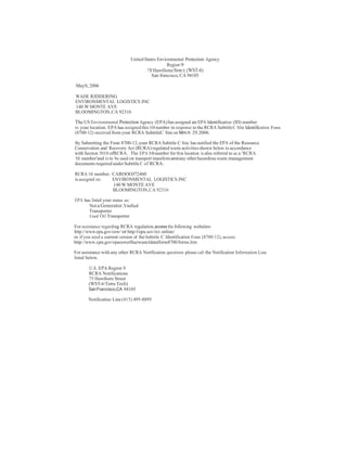 United States Environmental Protection Agency 
Region 9 
?S Hawtllome Srm:t.(WST-6) 
San francisco, CA 94105 
MayS, 2006 
WADE RJDDERING 
ENVIRONMENTAL LOGISTICS INC 
140 W MONTE AVE 
BLOOMINGTON, CA 92316 
The US Environmental Protection Agency (EPA) has assigned an EPA Identification (ID) number 
to your location. EPA has assigned this10 number in response to the RCRA SubtitleC Site Identification Fonn 
(8700-12) received from your RCRA SubtitleC Site on Mm:h 29.2006. 
By Submitting the Fonn 8700-12, your RCRA Subtitle C Site has notified the EPA of the Resource 
Conservation and Recovery Act (RCRA) regulated waste activities shown below in accordance 
with Section 3010 ofRCRA. The EPA10 number for this location is also referred to as a 'RCRA 
10 number'and is to be used on transport manifestsandany other hazardous waste management 
documents required under Subtitle C of RCRA. 
RCRA 10 number. CAROOOJ72460 
is assigntd ro: ENVIRONMENTAL LOGISTICS INC 
140 W MONTE AVE 
BLOOMINGTON,CA 92316 
EPA has listed your status as: 
Not a Generator.Vmfied 
Transporter 
Used Oil Transporter 
For assistance regarding RCRA regulation,access the following websites: 
http://www.epa.gov/osw/ or http:l/epa.sov/rct online/ 
or if you need a current version of the Subtitle C Identification Fonn (8700-12), access 
http://www.cpa.gov/epaoswerlhazwastcldatalform8700/forms.htm 
For assistance with any other RCRA Notification questions please call the Notification Information Line 
listed below. 
U.S.EPA Region 9 
RCRA Notifications 
75 Hawthorn Street 
(WST-6/Tetra Tech) 
San Francisco,CA 94105 
Notificatioo Line (415) 495-8895 
 