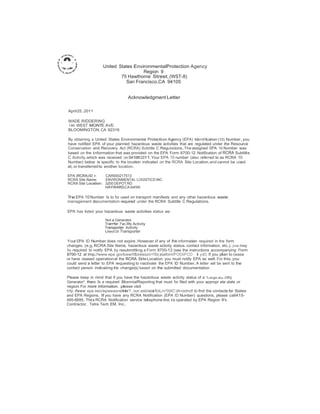 United States EnvironmentalProtection Agency 
Region 9 
75 Hawthorne Street, (WST-8) 
San Francisco,CA 94105 
Acknowledgment Letter 
April25.2011 
WADE RIDDERING 
140 WEST MONTE AVE 
BLOOMINGTON, CA 92316 
By obtaining a United States Environmental Protection Agency (EPA) Identification (10) Number,you 
have notified EPA of your planned hazardous waste activities that are regulated under the Resource 
Conservation and Recovery Act (RCRA) Subtitle C Regulations.The assigned EPA 10 Number was 
based on the information that was provided on the EPA Form 8700-12. Notification of RCRA Subtitle 
C Activity.which was received on 0410612011. Your EPA 10 number (also referred to as RCRA 10 
Number) below is specific to the location indicated on the RCRA Site Location.and cannot be used 
at,or transferred to another location. 
EPA (RCRA) ID #: CAR000217513 
RCRA Site Name: ENVIRONMENTAL LOGISTICS INC 
RCRA Site Location: 3200 DEPOT RD 
HAYWARD,CA 9o4!545 
The EPA 10 Number Is to be used on transport manifests and any other hazardous waste 
management documentation required under the RCRA Subtitle C Regulations. 
EPA has listed your hazardous waste activities status as: 
Not a Generator 
Tran•fer Fac.lltty Activity 
Transporter Activity 
Uted Oil Transporter 
Your EPA ID Number does not expire.However.if any of the information required in the form 
changes. (e.g.RCRA Site Name, hazardous waste activity status. contact information. etc.). you may 
be required to notify EPA by resubmitting a Form 8700-12 (see the instructions accompanying Form 
8700-12 at lmp.//www epa govtosw/IIICoresourc<!Si( ataiform1FOOiiFCO 1pelf}. If you plan to cease 
or have ceased operation at the RCRA SiteLocation. you must notify EPA as well. For this.you 
could send a letter to EPA requesting to inactivate the EPA ID Number.A letter will be sent to the 
contact person indicating the change(s) based on the submitted documentation 
Please keep in mind that if you have the hazardous waste activity status of a "Large au..ntity 
Generator", there Is a required BiennialReporting that must be filed with your appropr ate slate or 
region. For more information. please visit 
h!tp ifwww epa nov/epawas•ellnol r?. .ourr.estclalaifoLn70(liC'Jill<ocll•clf to find the contact.s for States 
and EPA Regions. If you have any RCRA Notification (EPA ID Number) questions, please call415- 
495-8895. This RCRA Notification service telephone line is operated by EPA Region 9's 
Contractor. Tetra Tech EM, Inc. 
 