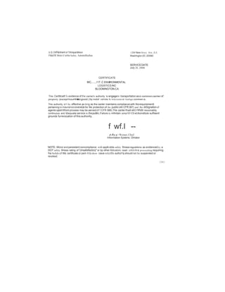 U.S. D tP&rtment of TlllntpariBtion 
Flldel'lll Motor Ctrlltr Safety Admlnllltallan 
1200 New hlrsey Ave., S.E. 
Waehlnglon,DC 20S80 
SERVICE DATE 
July 28, 2008 
CERTIFICATE 
MC.....117..C ENVIRONMENTAL 
LOGISTICSINC 
BLOOMINGTON.CA 
This Certlllcalt! Is evidence of the carrier's authority to engageIn tranaportation as a commoncarrier of 
property (except houHholdgood.) by motof vehide In lnlerstate or fonlign commen:e. 
This authority w11 be effective as long as the canter maintains compliance with therequirementl 
pertaining to inaurancecoveraQe for ltle protection of the public(49 CFR387) and the diiSignatlonof 
agents uponWhom process may be aerved (411 CFR 388).The canter lhall alliO l'llf!dllr reuonably 
continuous and ldaquate service to thepublic.Failure to mllintain oompr1811C8 wUIconstitute sufllaent 
grounds furrevocation of this authority. 
f wf.l -- 
thy Weiner, Chief 
Information Systems Ohrlalon 
NOTE: IMUrut andpersistent noncompliance with applk:ebla safety filnasa regutellons as evidenced by a 
DOT safety Illness rating of 'Unsatisfactory" or by other llldicators. could reSIJit In e proceeding requiring 
!he hold«of ltlls certificate or pem lt to show caue wttylflls authol1ty should not be suspended or 
revoked. 
CMO 
 