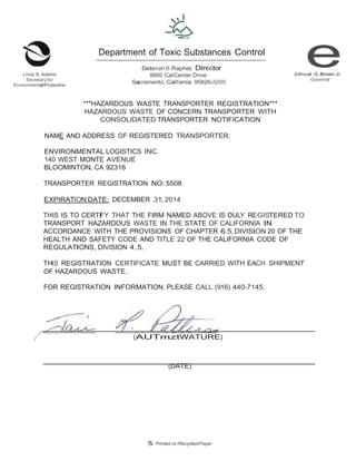 Linda S.Adams 
Secretary for 
EnvironmentalProtection 
/ 
Department of Toxic Substances Control 
Deborah 0.Raphel, Director 
8800 CalCenter Drive 
Sacramento,California 95826-3200 
. - 
. 
Edmund G.Brown Jr. 
Governor 
***HAZARDOUS WASTE TRANSPORTER REGISTRATION*** 
HAZARDOUS WASTE OF CONCERN TRANSPORTER WITH 
CONSOLIDATED TRANSPORTER NOTIFICATION 
NAME AND ADDRESS OF REGISTERED TRANSPORTER: 
ENVIRONMENTAL LOGISTICS INC. 
140 WEST MONTE AVENUE 
BLOOMINTON,CA 92316 
TRANSPORTER REGISTRATION NO:5508 
EXPIRATION DATE: DECEMBER 31, 2014 
THIS IS TO CERTIFY THAT THE FIRM NAMED ABOVE IS DULY REGISTERED TO 
TRANSPORT HAZARDOUS WASTE IN THE STATE OF CALIFORNIA IN 
ACCORDANCE WITH THE PROVISIONS OF CHAPTER 6.5, DIVISION 20 OF THE 
HEALTH AND SAFETY CODE AND TITLE 22 OF THE CALIFORNIA CODE OF 
REGULATIONS, DIVISION 4.5. 
THIS REGISTRATION CERTIFICATE MUST BE CARRIED WITH EACH SHIPMENT 
OF HAZARDOUS WASTE. 
FOR REGISTRATION INFORMATION, PLEASE CALL (916) 440-7145. 
I (AUTmztWATURE) 
(DATE) 
$ Printed onRecycledPaper 
 