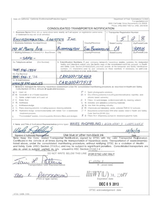 State of California - Cahfornta EnvlfonmentalProtection Agency Departmenl of Toxic Substances Control 
TransportationUnit 
8800 CalCenter Drive,Sacramento,CA 95826 
Phone (916) 440-7145 Fax (916) 255-6436 
CONSOLIDATED TRANSPORTER NOTIFICATION 
1 Business Name (Show d.b.a name,show name exactly as It will appear on registraUon;same name 
or trademark Is requ.red on all vehicles): 
2 Transporter Registration Number 
3.Business Address Number/Street City County/Province State/Country Zip/PostalCode 
4 MailingAddress (If d1fferent) P.O Box/Street City County/Province State/Country Zip/PostalCode 
Sa.Telephone umber (Ext.Number) 6. Identification Numbers. If your company transports hazardous wasles, operates the designated 
facility, and Intends to submit only tne laetlity oopy of the consolidated manifl:!sts pursuant to Health 
and Safety Code Sec!ion 25160(b)(S)(A),you mvst provide all the transporter and facility 1dentlficaUon 
numbers (12 characters) used by your company on these manifests. If necessary, list add1Uonal 
identificationnumbers on a se arate sheeL 
5b.Fax Numbor- 
1 '16 
Sc E-mailAddress 
7.Iintend to transport the following hazardous wastestream undar the consolidated manifesting procedure, as described inHealth and Safety 
Colle,Section 25160.2.(Chuck all applci able box(es)); 
)( A. Used oil 
)C B. Gonlent5 or an o1Vwater separator 
C. Solids contam1nated w11h used oil 
)'. D. Brake fluid 
)C E, Antifreeze 
7' J Spent photographic solutions 
)'i K Dry ciRllnlngsolvents(indudll'lgperchloroelhylene naphltla.and 
silicone based solvents) 
)C. l. Filters. lint,and sludges contaminated with dry cleanmg solvent 
')( M. Asbestos and asbeslos-{;ontaining materials 
)( F. Antifreeze sludge )( N. Inks from the printing industry 
l( G. Pans cleaning solvents.including aqueous cleaning solvents 
X H Hydroxide sludge contaminatedsolely with metals hom a wastewater 
treatment process 
I "Paint-related" wastes,including painls,thinners,fillers,and sludges 
)( 0. Chemicals and laboratory packs collected from K-12 schools 
;< P Absorbents contaminated With other wastes nsted in Health and Safety 
Code Sect1on25160.2(c) 
X a Filters from diSpensing pumps lor dieseland gasohne fuels 
8 Name and Title of Authorized Representative (prinl or type): WAVE§ RrQPlfB./NG J &GOt.ATOl?_Y (.oMPUAAJCjF 
Note: Keep this Cons idated Transporter Notifci ation, signed by DTSC, with the valid Transporter Registration 
Certificate in the vehicle at all times during the transportation of hazardous waste. Transportation of wastestream(s) 
listed above, under the consolidated manifesting procedure, without notifying DTSC is a violation of Health 
and Safety Code (HSC) Section 25165(a), and may be subject to significant penalties. Consolidated transporters are 
also re uired to submit uarterl re orts ursuant to HSC Section 25160.2 d . 
DO NOT WRITE BELOW THIS LINE 
Transportation Unit Representative 
C,.f1Dt:3 I R ,;eived date 
L lliiWYL/) 31, ;;;oI'/ 
(Print or type name) Expiration date 
DEC 0 9 2013 
DTSC acknowledgement date 
DTSC 1299 7/09 
 